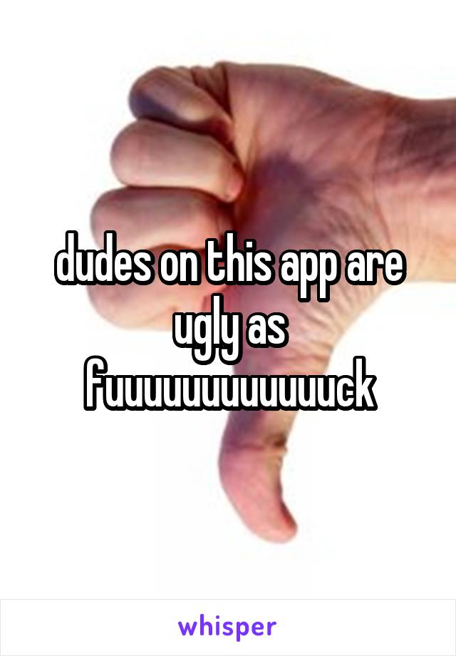 dudes on this app are ugly as fuuuuuuuuuuuuck
