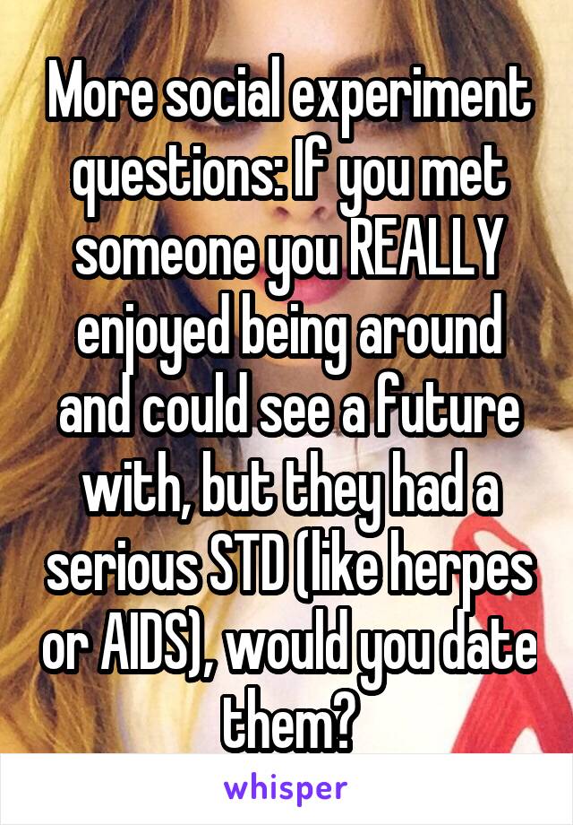 More social experiment questions: If you met someone you REALLY enjoyed being around and could see a future with, but they had a serious STD (like herpes or AIDS), would you date them?