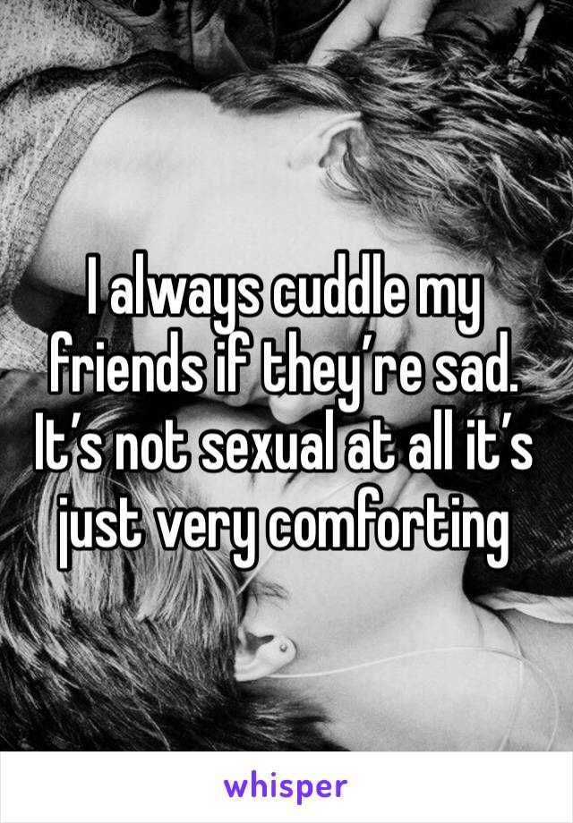I always cuddle my friends if they’re sad. It’s not sexual at all it’s just very comforting 