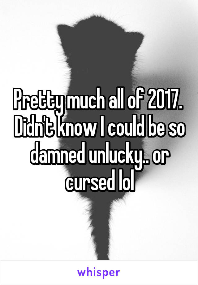 Pretty much all of 2017.  Didn't know I could be so damned unlucky.. or cursed lol