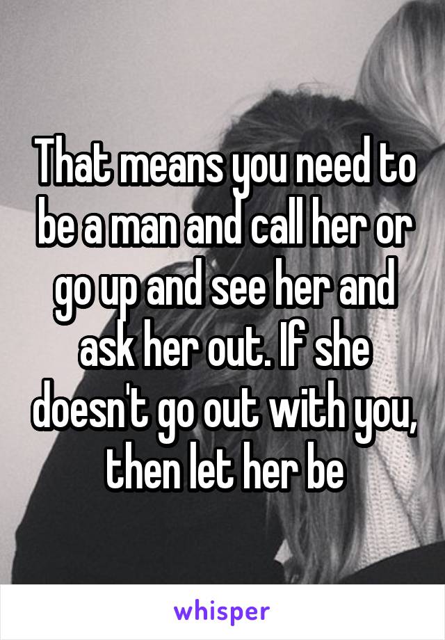 That means you need to be a man and call her or go up and see her and ask her out. If she doesn't go out with you, then let her be