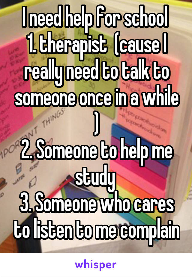 I need help for school 
1. therapist  (cause I really need to talk to someone once in a while )
2. Someone to help me study 
3. Someone who cares to listen to me complain 
