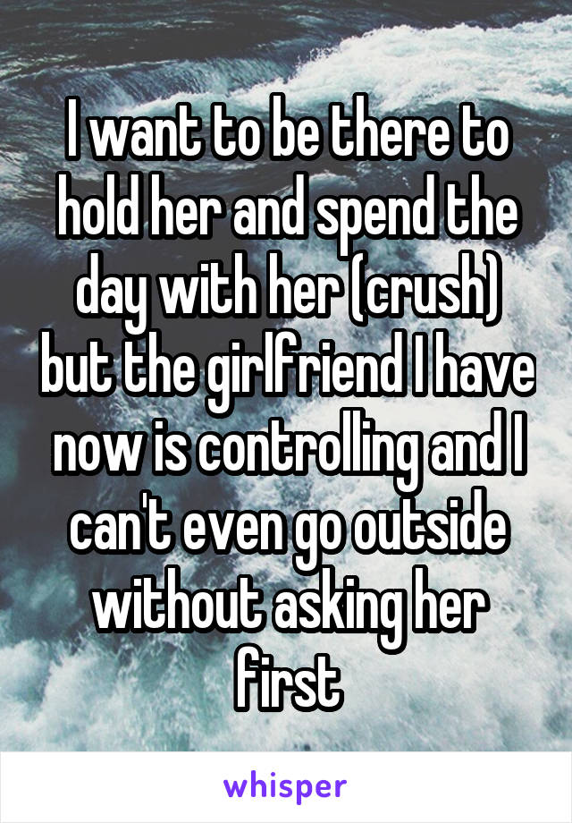 I want to be there to hold her and spend the day with her (crush) but the girlfriend I have now is controlling and I can't even go outside without asking her first