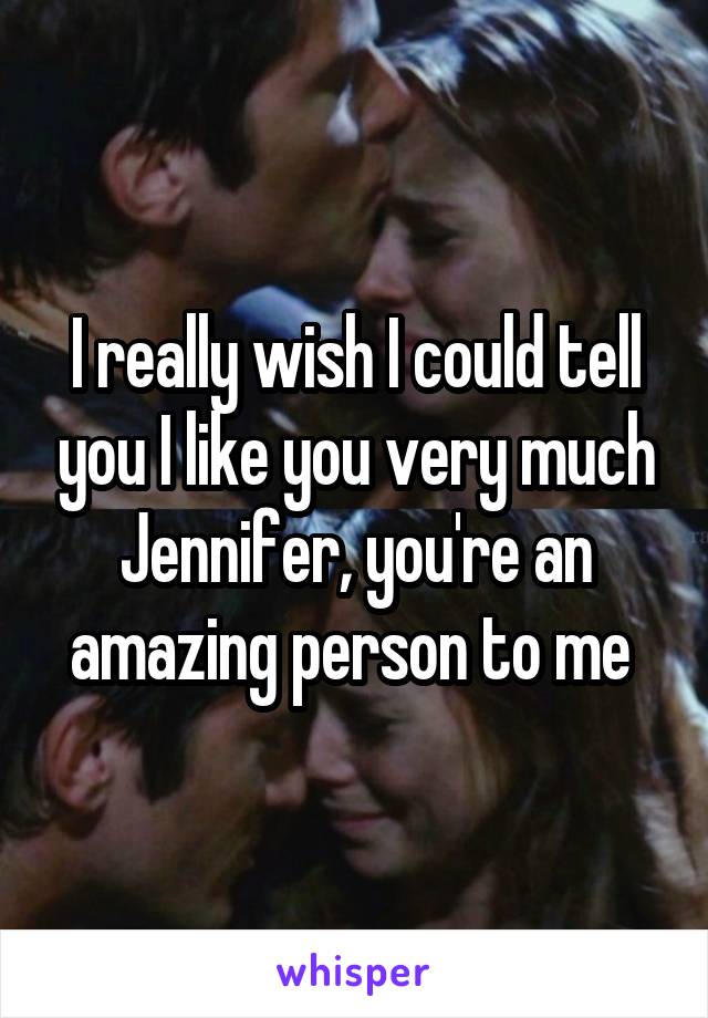 I really wish I could tell you I like you very much Jennifer, you're an amazing person to me 
