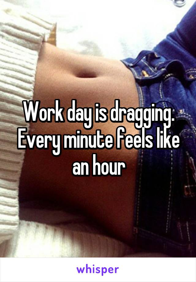 Work day is dragging. Every minute feels like an hour