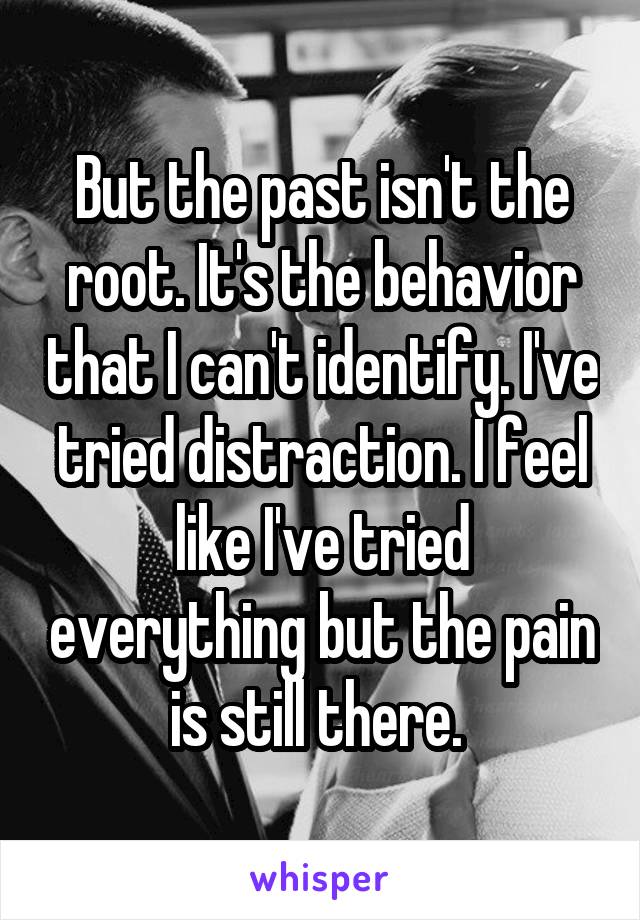 But the past isn't the root. It's the behavior that I can't identify. I've tried distraction. I feel like I've tried everything but the pain is still there. 