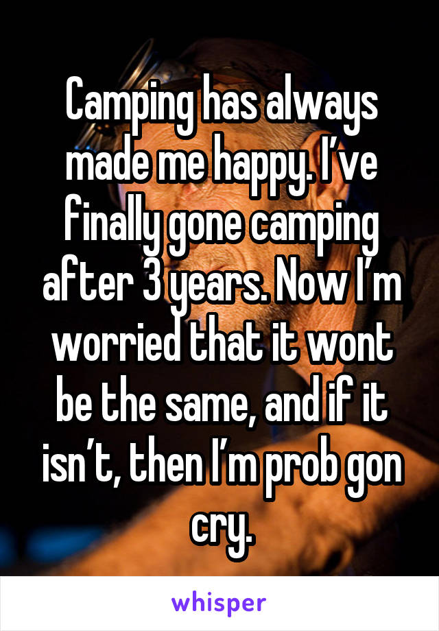 Camping has always made me happy. I’ve finally gone camping after 3 years. Now I’m worried that it wont be the same, and if it isn’t, then I’m prob gon cry.