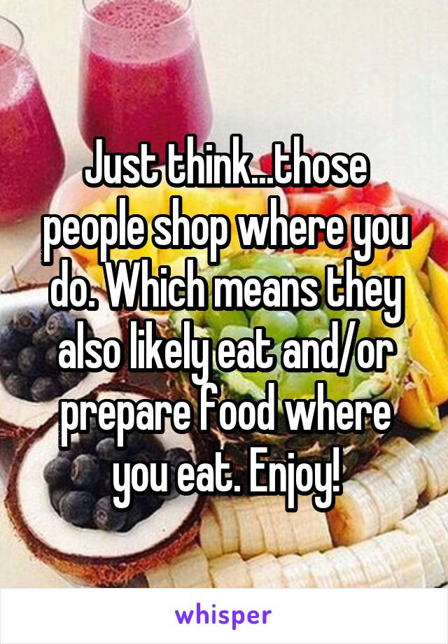 Just think...those people shop where you do. Which means they also likely eat and/or prepare food where you eat. Enjoy!