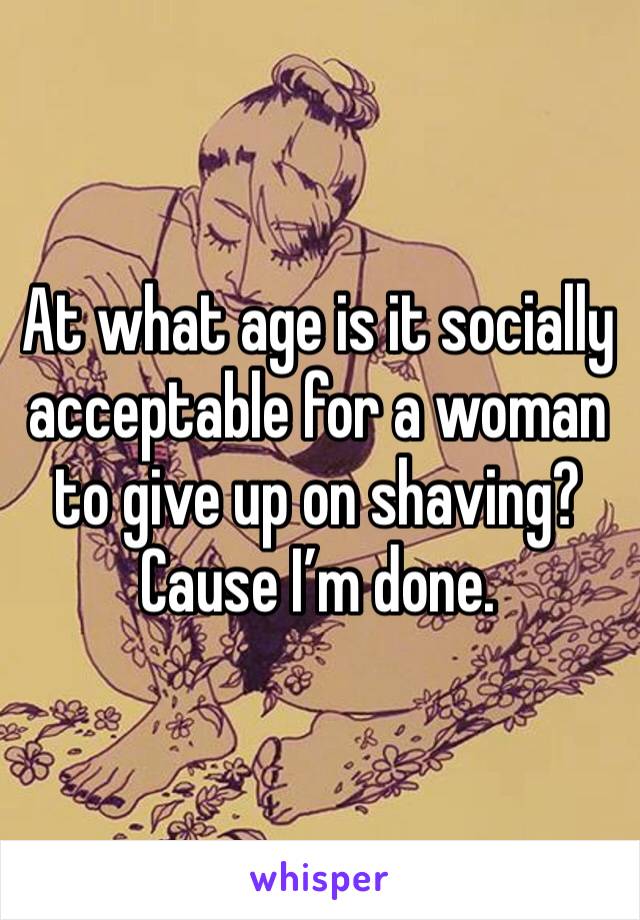 At what age is it socially acceptable for a woman to give up on shaving?
Cause I’m done.