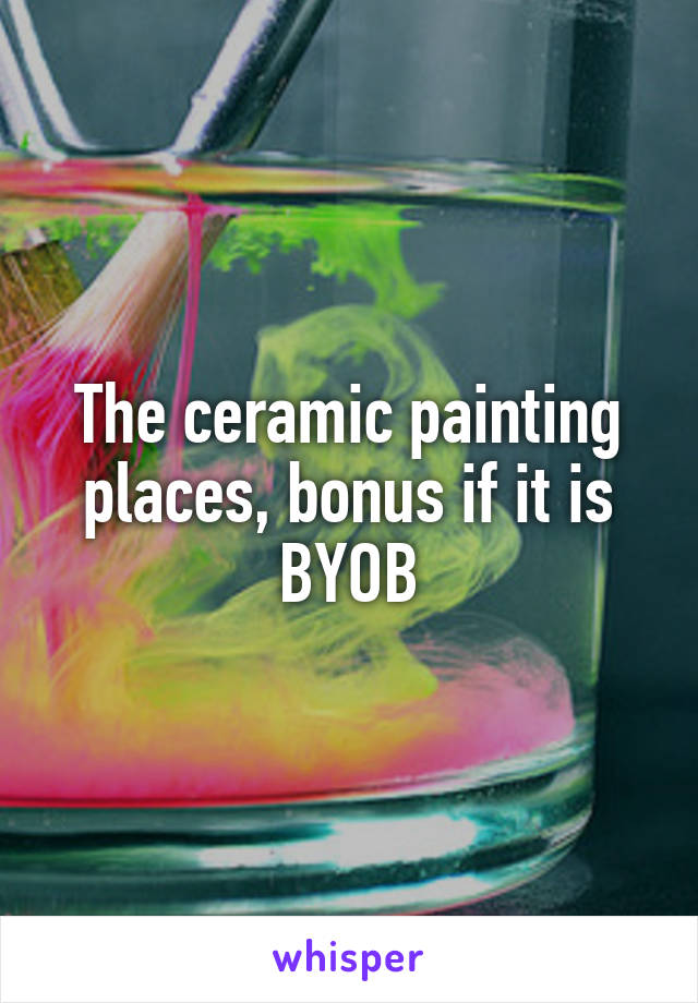 The ceramic painting places, bonus if it is BYOB