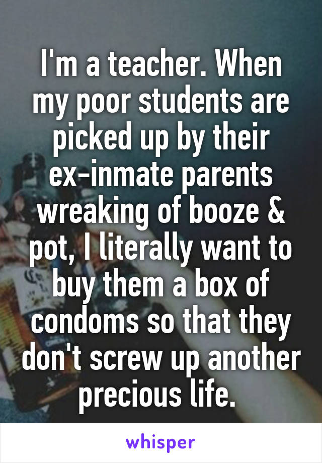 I'm a teacher. When my poor students are picked up by their ex-inmate parents wreaking of booze & pot, I literally want to buy them a box of condoms so that they don't screw up another precious life. 