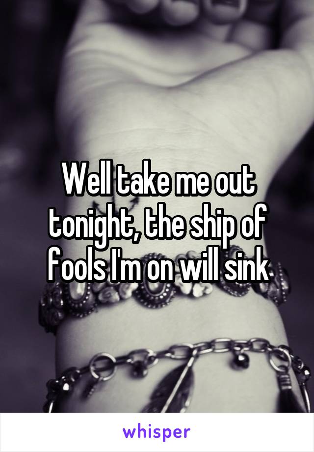 Well take me out tonight, the ship of fools I'm on will sink