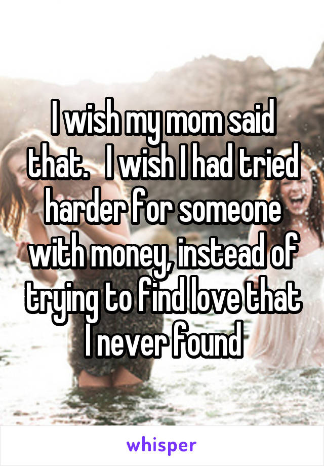 I wish my mom said that.   I wish I had tried harder for someone with money, instead of trying to find love that I never found