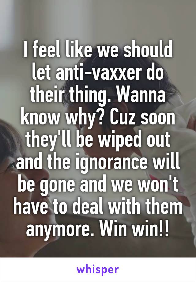 I feel like we should let anti-vaxxer do their thing. Wanna know why? Cuz soon they'll be wiped out and the ignorance will be gone and we won't have to deal with them anymore. Win win!!