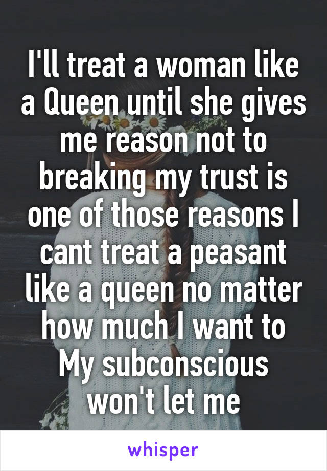 I'll treat a woman like a Queen until she gives me reason not to breaking my trust is one of those reasons I cant treat a peasant like a queen no matter how much I want to My subconscious won't let me
