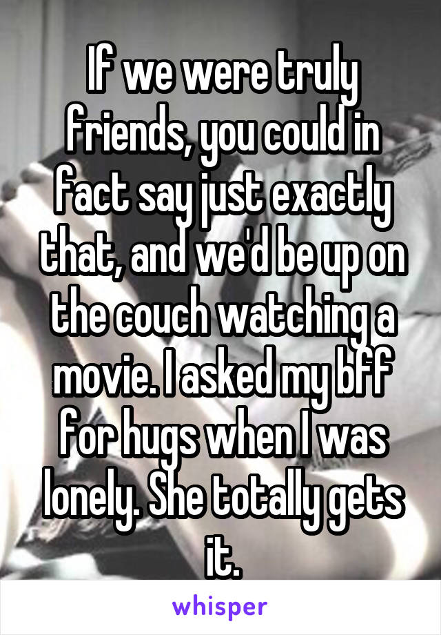 If we were truly friends, you could in fact say just exactly that, and we'd be up on the couch watching a movie. I asked my bff for hugs when I was lonely. She totally gets it.