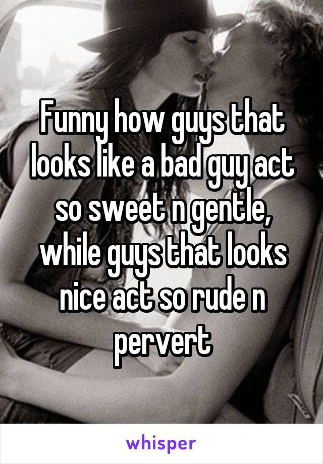Funny how guys that looks like a bad guy act so sweet n gentle, while guys that looks nice act so rude n pervert