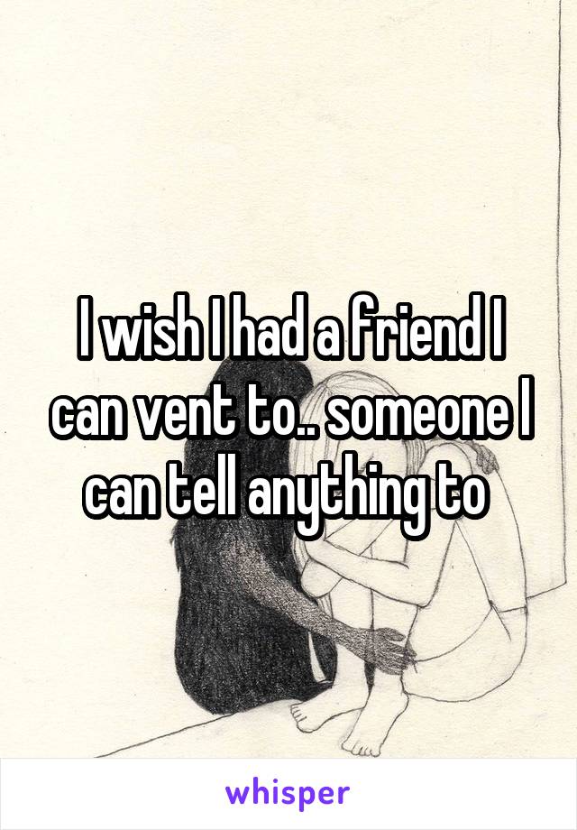 I wish I had a friend I can vent to.. someone I can tell anything to 