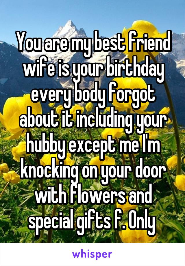 You are my best friend wife is your birthday every body forgot about it including your hubby except me I'm knocking on your door with flowers and special gifts f. Only 