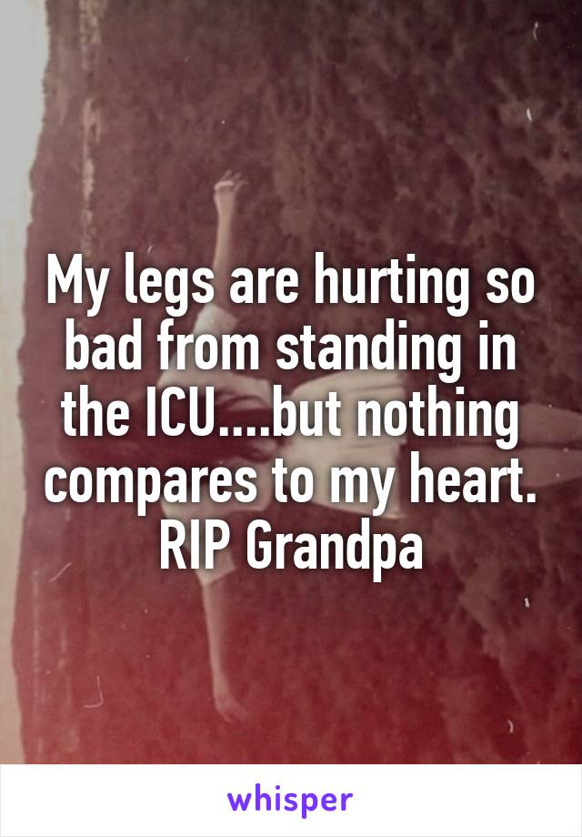 My legs are hurting so bad from standing in the ICU....but nothing compares to my heart. RIP Grandpa