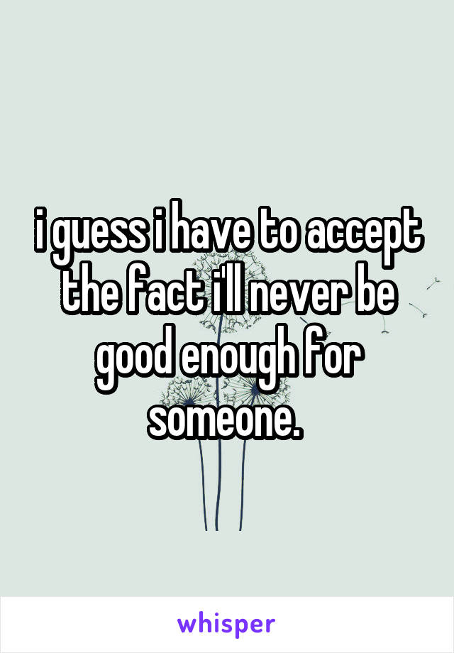 i guess i have to accept the fact i'll never be good enough for someone. 