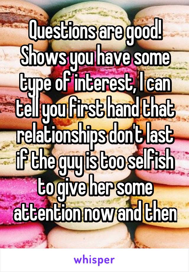 Questions are good! Shows you have some type of interest, I can tell you first hand that relationships don't last if the guy is too selfish to give her some attention now and then 