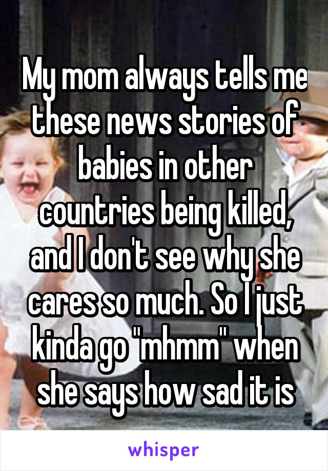 My mom always tells me these news stories of babies in other countries being killed, and I don't see why she cares so much. So I just kinda go "mhmm" when she says how sad it is