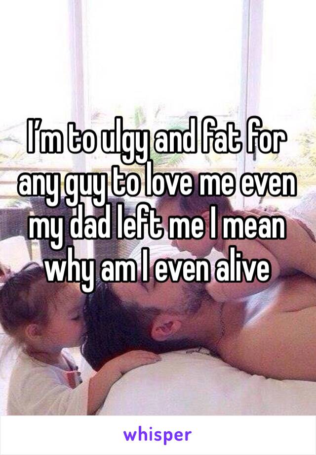 I’m to ulgy and fat for any guy to love me even my dad left me I mean why am I even alive
