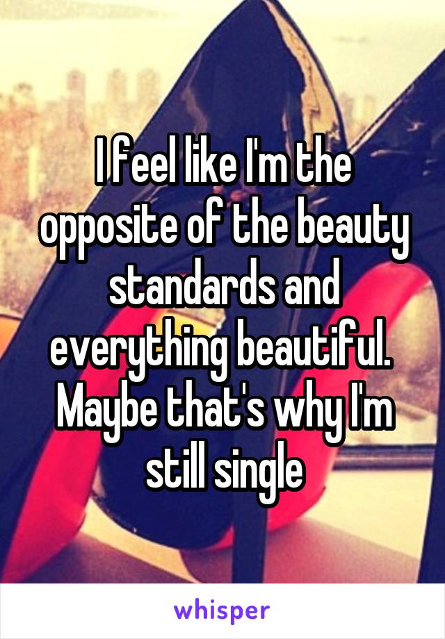 I feel like I'm the opposite of the beauty standards and everything beautiful.  Maybe that's why I'm still single