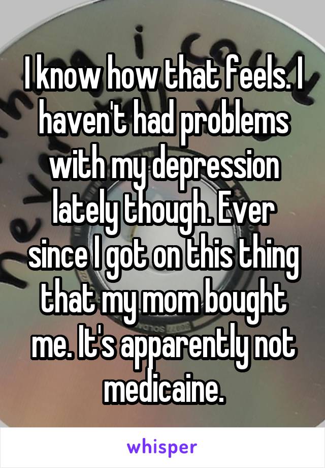 I know how that feels. I haven't had problems with my depression lately though. Ever since I got on this thing that my mom bought me. It's apparently not medicaine.