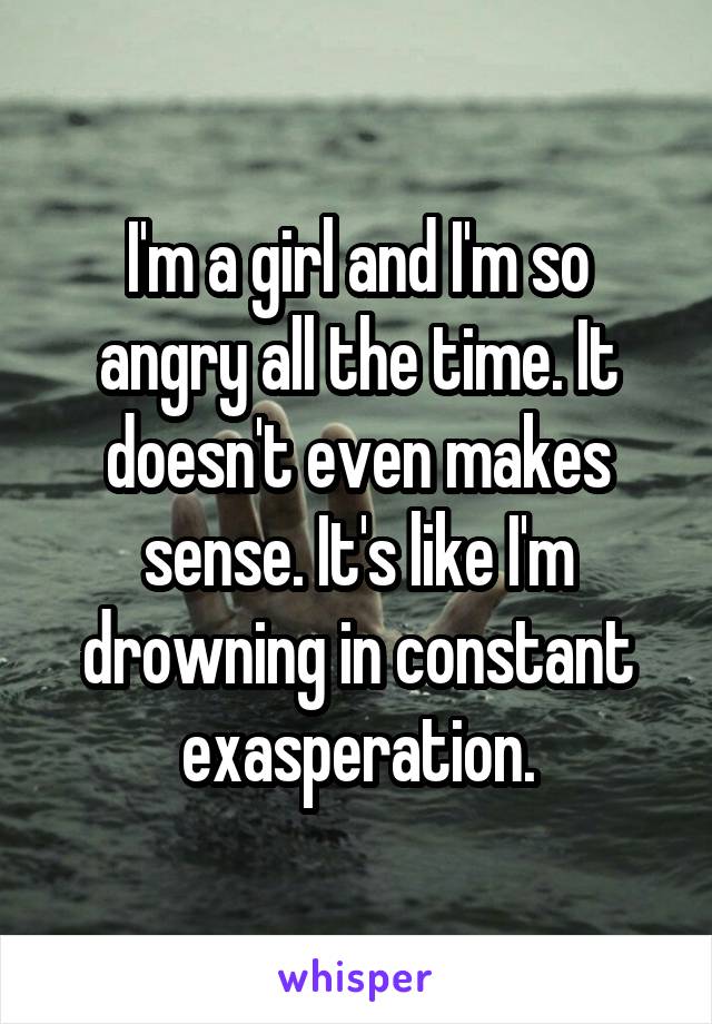 I'm a girl and I'm so angry all the time. It doesn't even makes sense. It's like I'm drowning in constant exasperation.