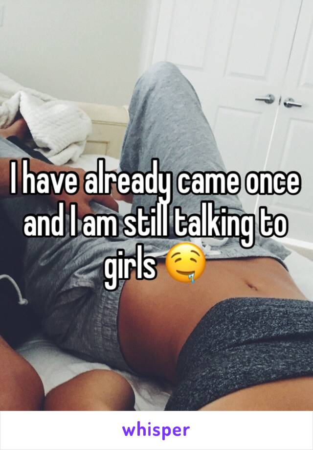 I have already came once and I am still talking to girls 🤤