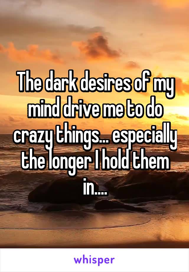 The dark desires of my mind drive me to do crazy things... especially the longer I hold them in....
