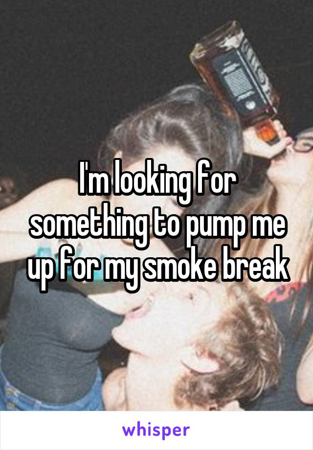 I'm looking for something to pump me up for my smoke break