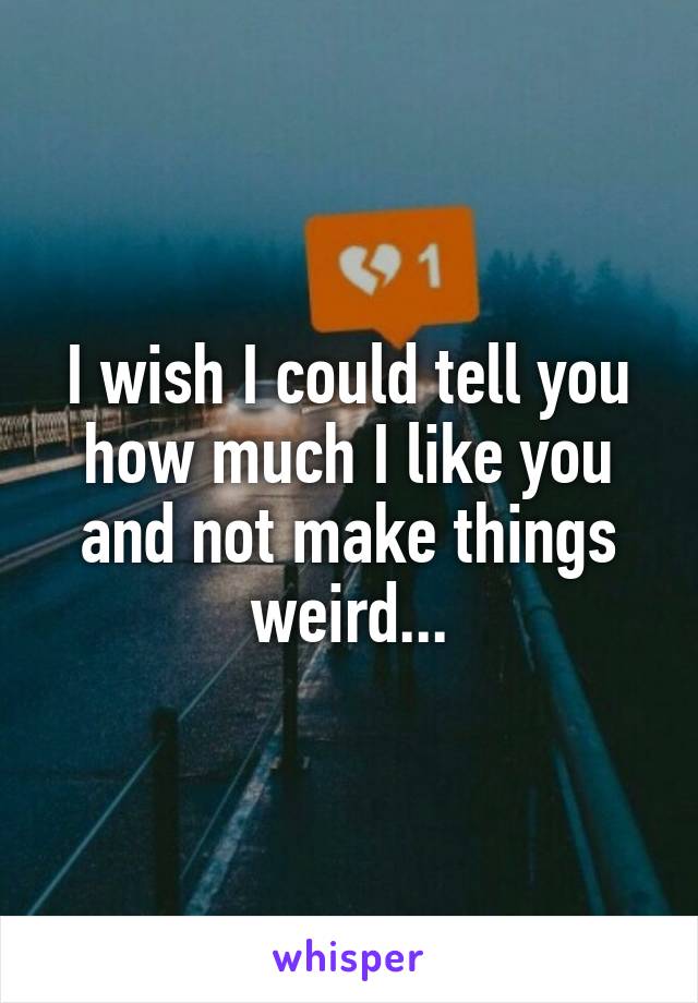 I wish I could tell you how much I like you and not make things weird...