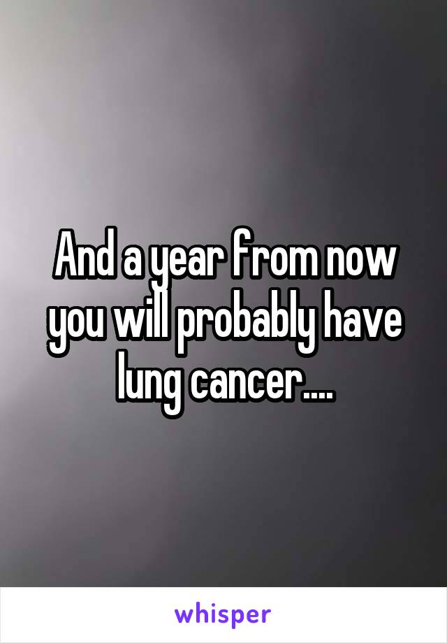 And a year from now you will probably have lung cancer....