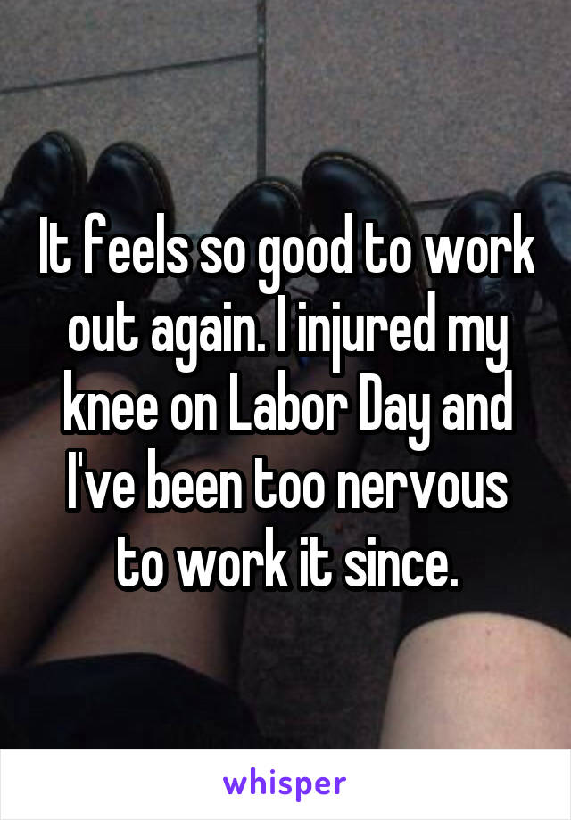 It feels so good to work out again. I injured my knee on Labor Day and I've been too nervous to work it since.
