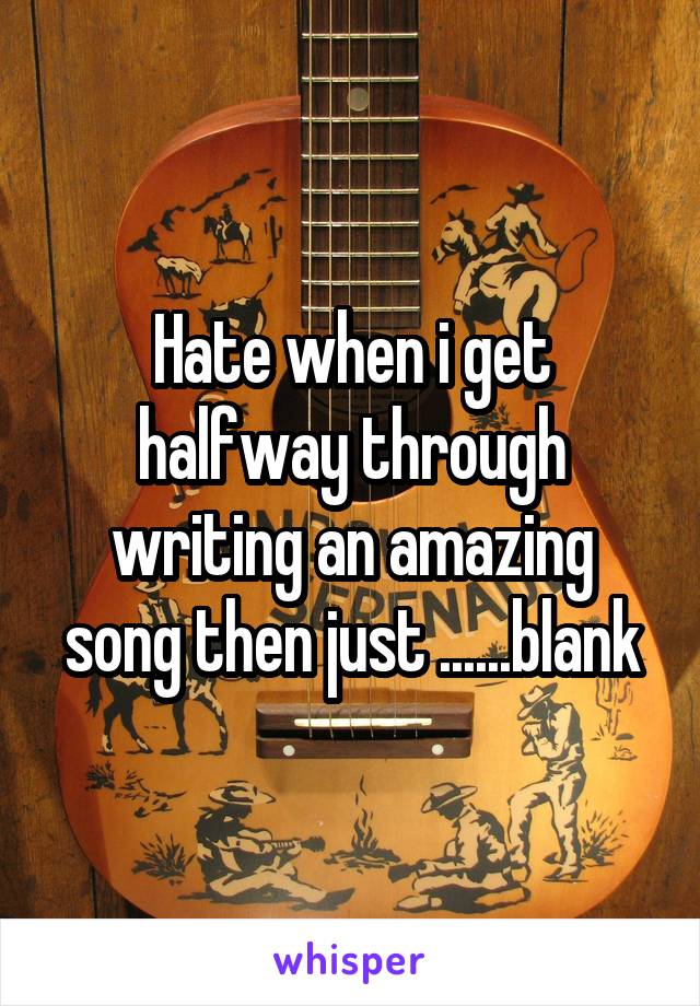 Hate when i get halfway through writing an amazing song then just ......blank