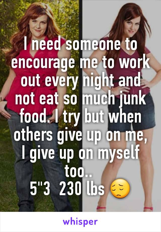 I need someone to encourage me to work out every night and not eat so much junk food. I try but when others give up on me, I give up on myself too.. 
5"3  230 lbs 😔