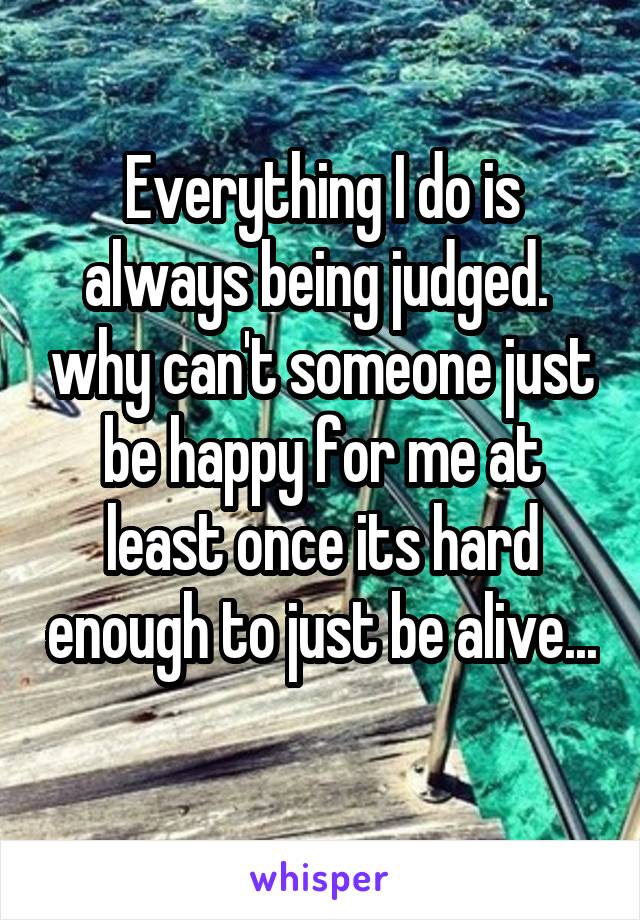 Everything I do is always being judged.  why can't someone just be happy for me at least once its hard enough to just be alive... 
