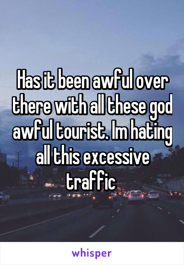 Has it been awful over there with all these god awful tourist. Im hating all this excessive traffic 