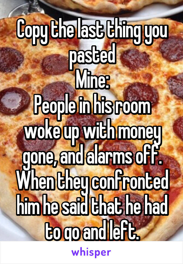 Copy the last thing you pasted
Mine:
People in his room woke up with money gone, and alarms off. When they confronted him he said that he had to go and left.