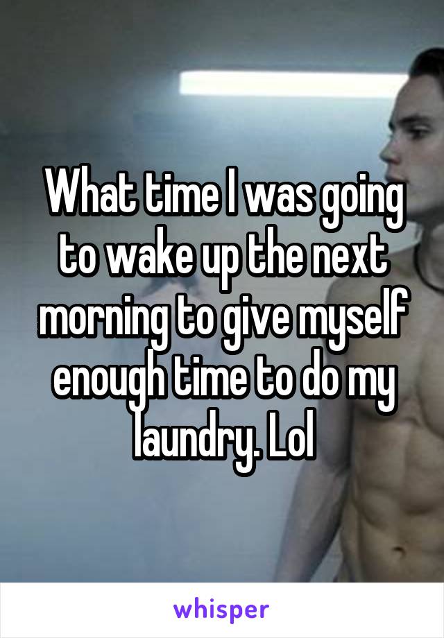 What time I was going to wake up the next morning to give myself enough time to do my laundry. Lol