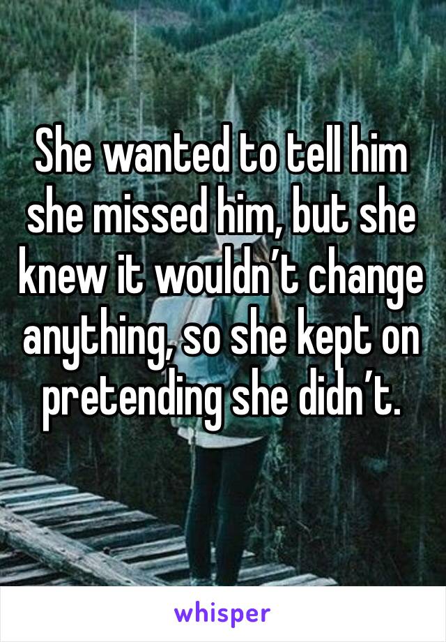 She wanted to tell him she missed him, but she knew it wouldn’t change anything, so she kept on pretending she didn’t. 