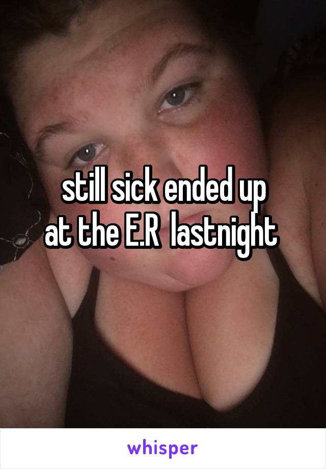 still sick ended up
at the E.R  lastnight 
