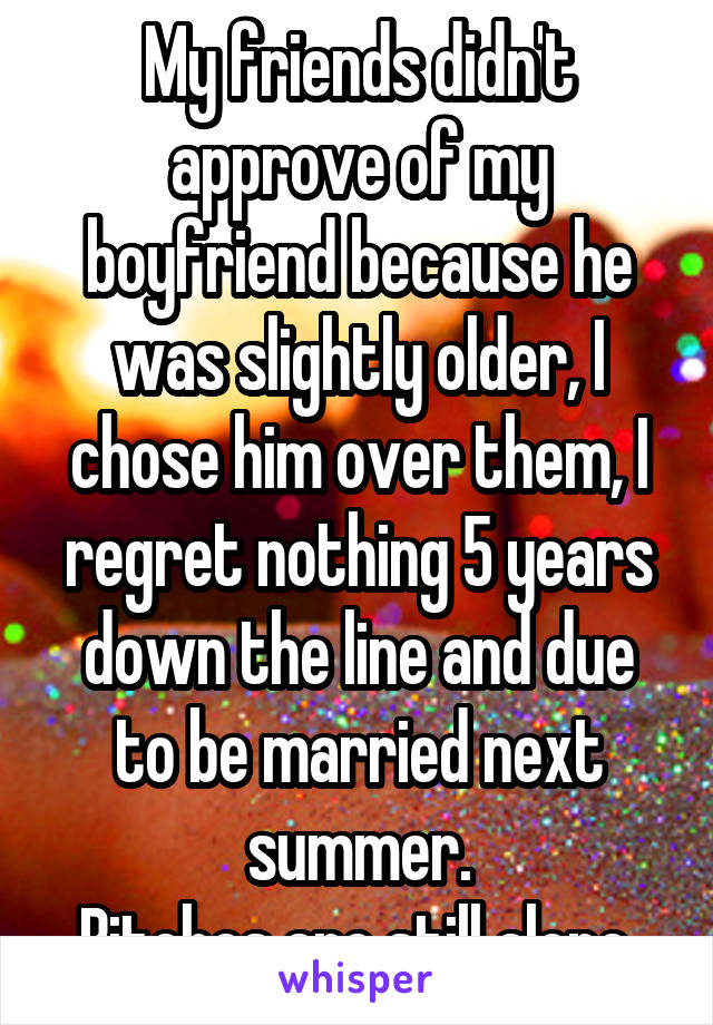 My friends didn't approve of my boyfriend because he was slightly older, I chose him over them, I regret nothing 5 years down the line and due to be married next summer.
Bitches are still alone.