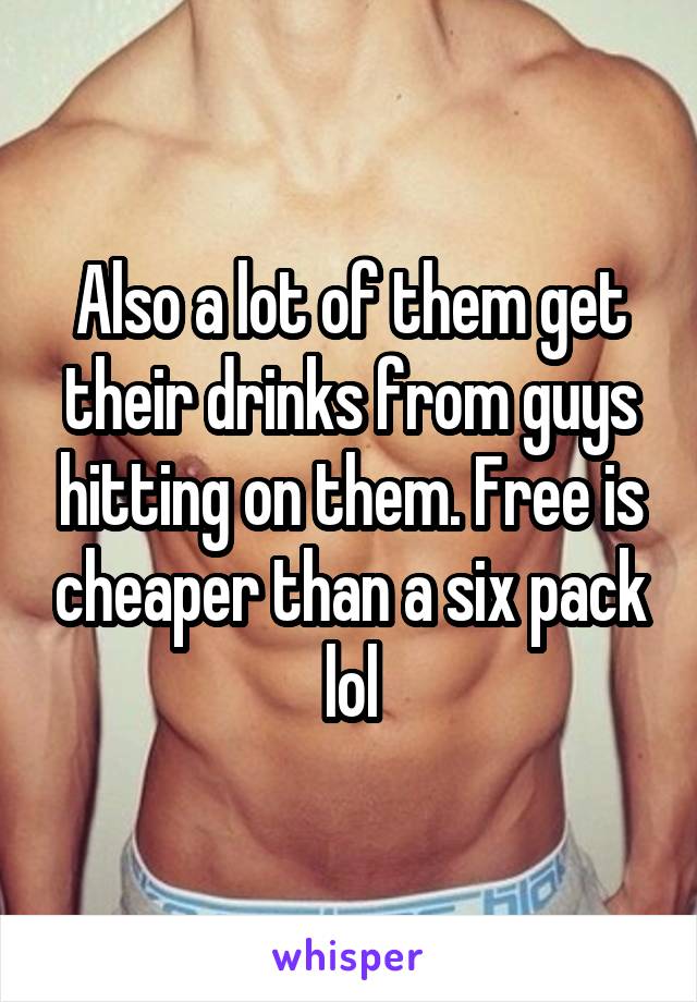 Also a lot of them get their drinks from guys hitting on them. Free is cheaper than a six pack lol