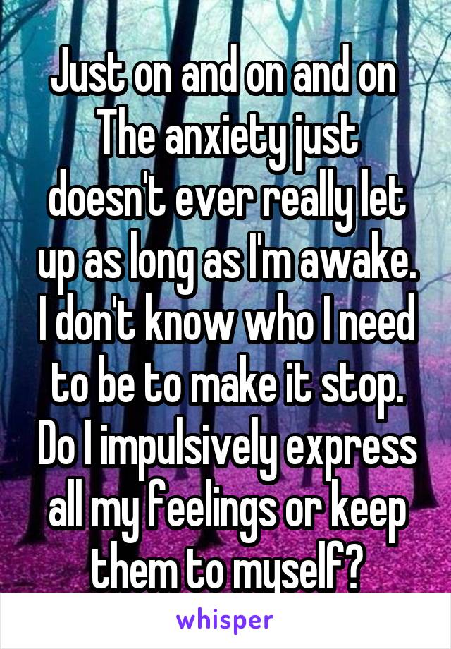 Just on and on and on 
The anxiety just doesn't ever really let up as long as I'm awake. I don't know who I need to be to make it stop. Do I impulsively express all my feelings or keep them to myself?