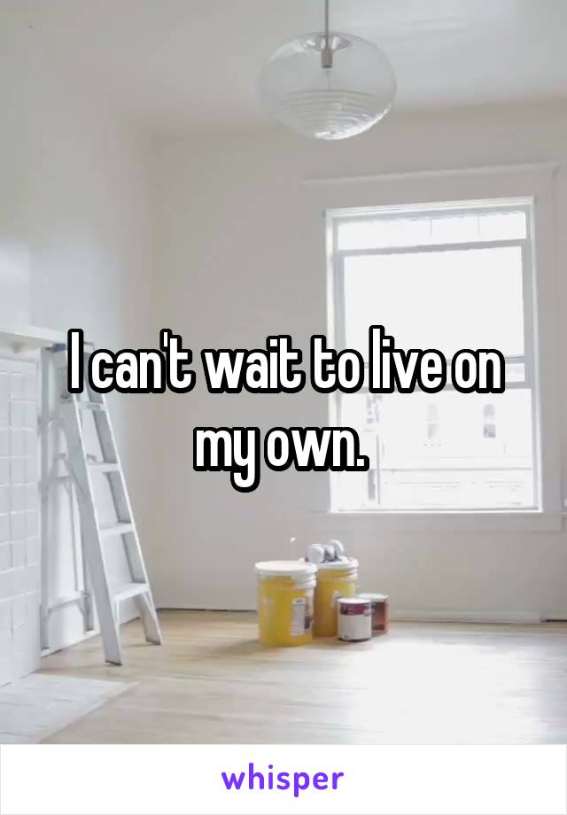 I can't wait to live on my own. 