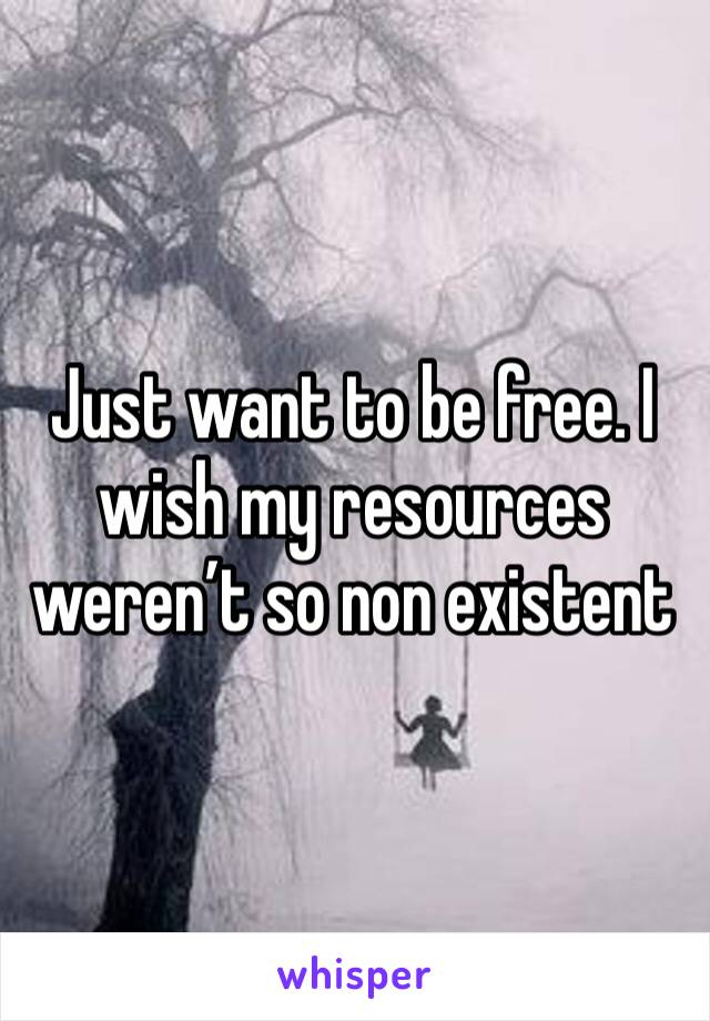 Just want to be free. I wish my resources weren’t so non existent 